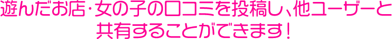 遊んだお店・女の子の口コミを投稿し、他ユーザーと共有することができます！