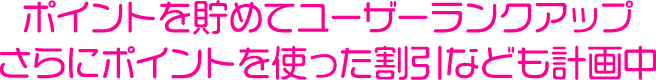 ポイントを貯めてユーザーランクアップさらにポイントを使った割引なども計画中